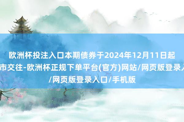 欧洲杯投注入口本期债券于2024年12月11日起在深交所上市交往-欧洲杯正规下单平台(官方)网站/网页版登录入口/手机版