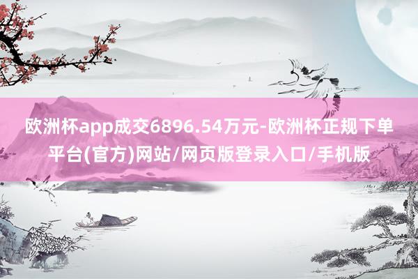 欧洲杯app成交6896.54万元-欧洲杯正规下单平台(官方)网站/网页版登录入口/手机版