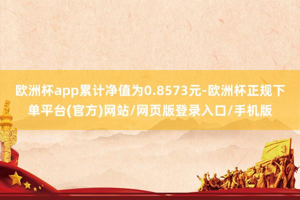 欧洲杯app累计净值为0.8573元-欧洲杯正规下单平台(官方)网站/网页版登录入口/手机版