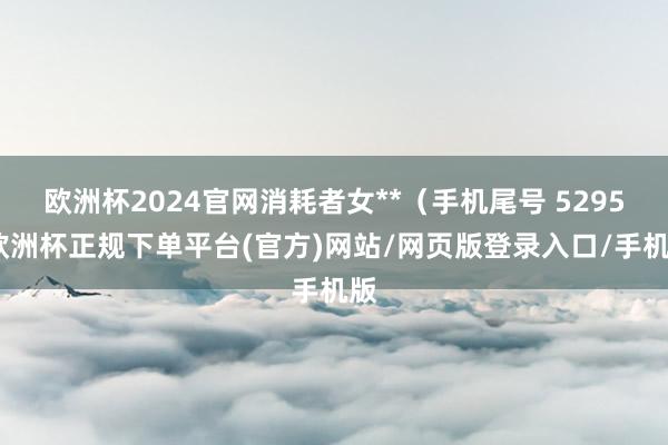 欧洲杯2024官网消耗者女**（手机尾号 5295-欧洲杯正规下单平台(官方)网站/网页版登录入口/手机版