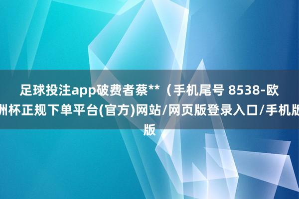 足球投注app破费者蔡**（手机尾号 8538-欧洲杯正规下单平台(官方)网站/网页版登录入口/手机版