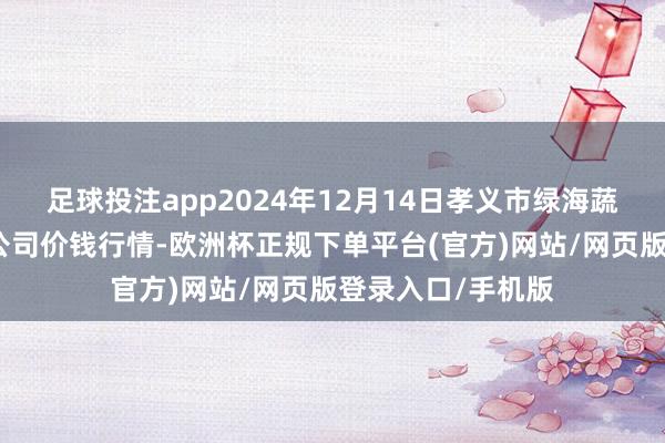 足球投注app2024年12月14日孝义市绿海蔬菜批发销售有限公司价钱行情-欧洲杯正规下单平台(官方)网站/网页版登录入口/手机版