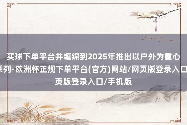 买球下单平台并缠绵到2025年推出以户外为重心的住宿系列-欧洲杯正规下单平台(官方)网站/网页版登录入口/手机版