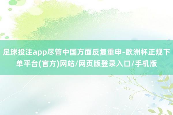 足球投注app尽管中国方面反复重申-欧洲杯正规下单平台(官方)网站/网页版登录入口/手机版