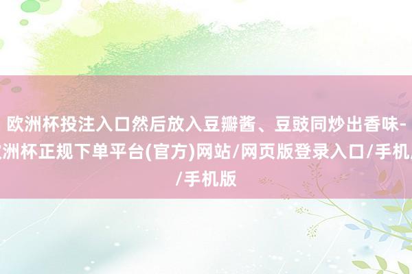 欧洲杯投注入口然后放入豆瓣酱、豆豉同炒出香味-欧洲杯正规下单平台(官方)网站/网页版登录入口/手机版