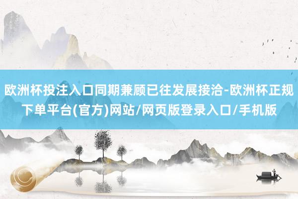 欧洲杯投注入口同期兼顾已往发展接洽-欧洲杯正规下单平台(官方)网站/网页版登录入口/手机版