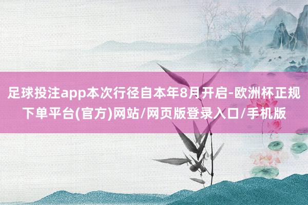 足球投注app本次行径自本年8月开启-欧洲杯正规下单平台(官方)网站/网页版登录入口/手机版