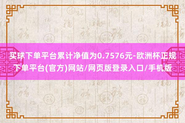 买球下单平台累计净值为0.7576元-欧洲杯正规下单平台(官方)网站/网页版登录入口/手机版