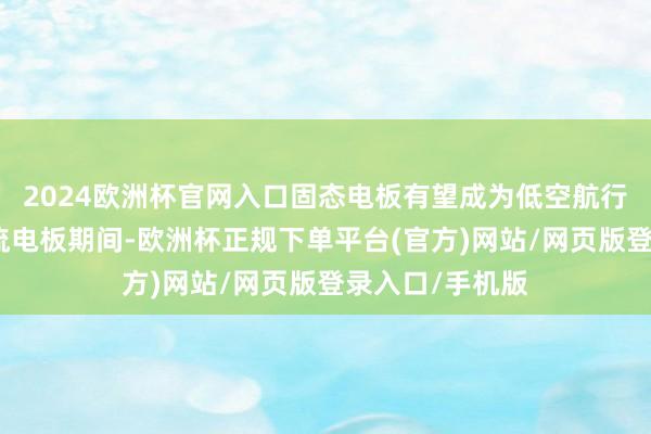 2024欧洲杯官网入口固态电板有望成为低空航行载具的一项主流电板期间-欧洲杯正规下单平台(官方)网站/网页版登录入口/手机版