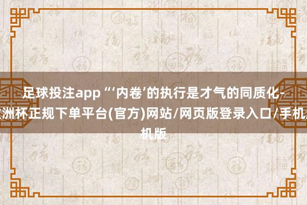 足球投注app　　“‘内卷’的执行是才气的同质化-欧洲杯正规下单平台(官方)网站/网页版登录入口/手机版