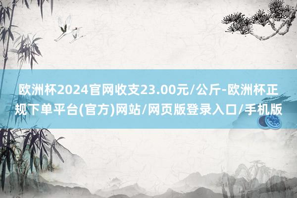 欧洲杯2024官网收支23.00元/公斤-欧洲杯正规下单平台(官方)网站/网页版登录入口/手机版