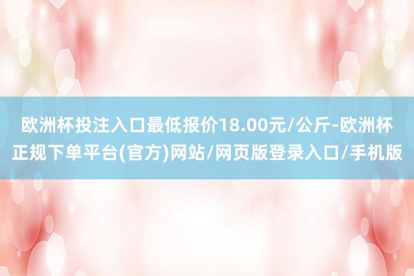 欧洲杯投注入口最低报价18.00元/公斤-欧洲杯正规下单平台(官方)网站/网页版登录入口/手机版