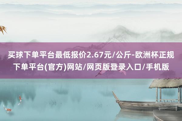 买球下单平台最低报价2.67元/公斤-欧洲杯正规下单平台(官方)网站/网页版登录入口/手机版