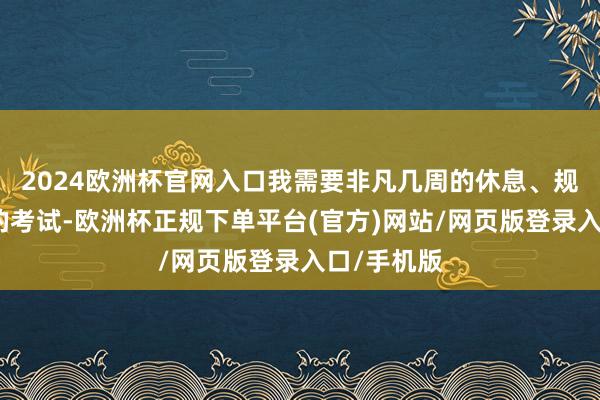 2024欧洲杯官网入口我需要非凡几周的休息、规复和邃密的考试-欧洲杯正规下单平台(官方)网站/网页版登录入口/手机版