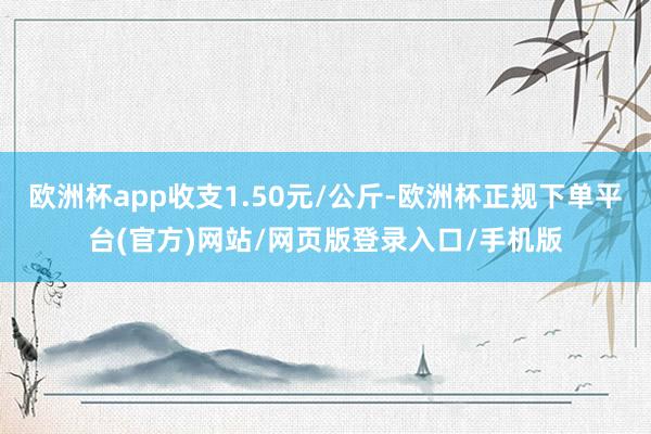 欧洲杯app收支1.50元/公斤-欧洲杯正规下单平台(官方)网站/网页版登录入口/手机版