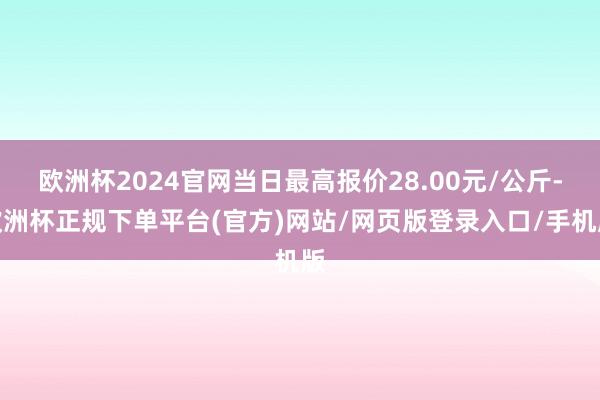 欧洲杯2024官网当日最高报价28.00元/公斤-欧洲杯正规下单平台(官方)网站/网页版登录入口/手机版