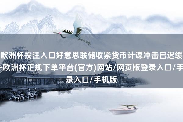 欧洲杯投注入口好意思联储收紧货币计谋冲击已迟缓消化-欧洲杯正规下单平台(官方)网站/网页版登录入口/手机版