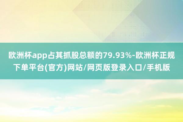 欧洲杯app占其抓股总额的79.93%-欧洲杯正规下单平台(官方)网站/网页版登录入口/手机版