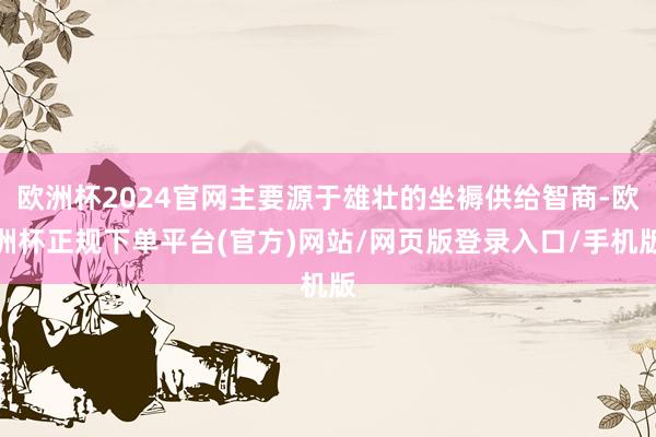 欧洲杯2024官网主要源于雄壮的坐褥供给智商-欧洲杯正规下单平台(官方)网站/网页版登录入口/手机版