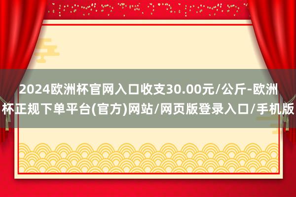 2024欧洲杯官网入口收支30.00元/公斤-欧洲杯正规下单平台(官方)网站/网页版登录入口/手机版