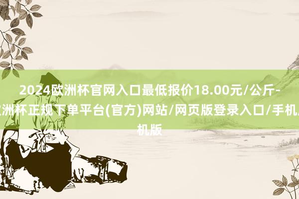 2024欧洲杯官网入口最低报价18.00元/公斤-欧洲杯正规下单平台(官方)网站/网页版登录入口/手机版