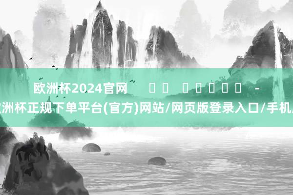 欧洲杯2024官网      		  					  -欧洲杯正规下单平台(官方)网站/网页版登录入口/手机版