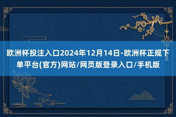 欧洲杯投注入口2024年12月14日-欧洲杯正规下单平台(官方)网站/网页版登录入口/手机版
