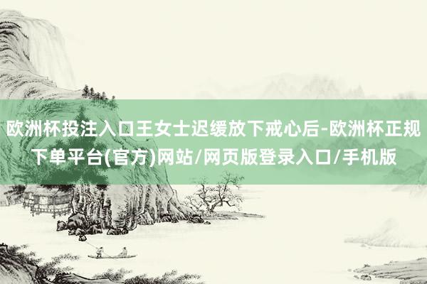 欧洲杯投注入口王女士迟缓放下戒心后-欧洲杯正规下单平台(官方)网站/网页版登录入口/手机版