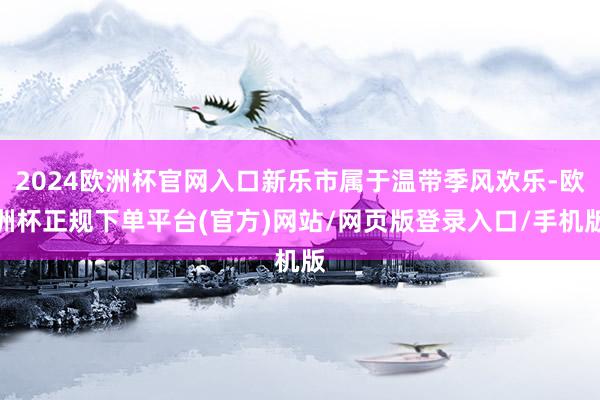 2024欧洲杯官网入口新乐市属于温带季风欢乐-欧洲杯正规下单平台(官方)网站/网页版登录入口/手机版