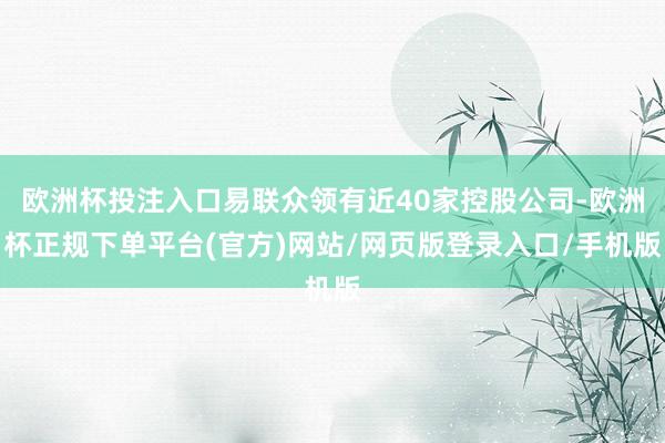 欧洲杯投注入口易联众领有近40家控股公司-欧洲杯正规下单平台(官方)网站/网页版登录入口/手机版