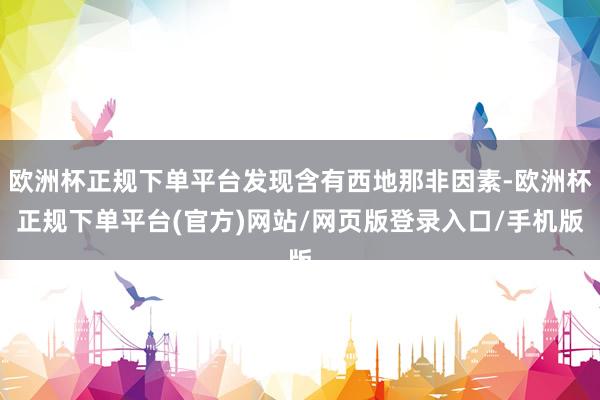 欧洲杯正规下单平台发现含有西地那非因素-欧洲杯正规下单平台(官方)网站/网页版登录入口/手机版