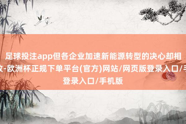 足球投注app但各企业加速新能源转型的决心却相等一致-欧洲杯正规下单平台(官方)网站/网页版登录入口/手机版