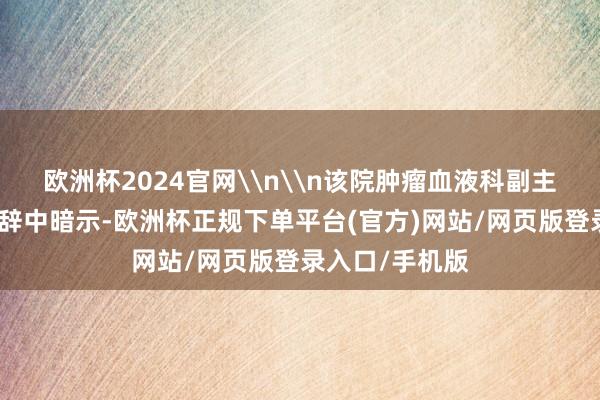 欧洲杯2024官网\n\n该院肿瘤血液科副主任尹晓玲在致辞中暗示-欧洲杯正规下单平台(官方)网站/网页版登录入口/手机版