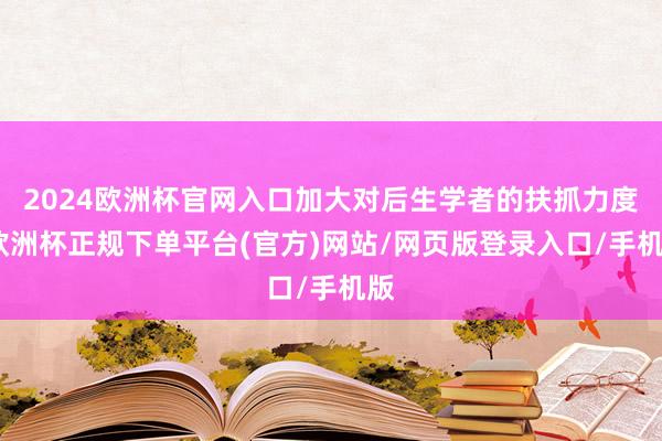 2024欧洲杯官网入口加大对后生学者的扶抓力度-欧洲杯正规下单平台(官方)网站/网页版登录入口/手机版