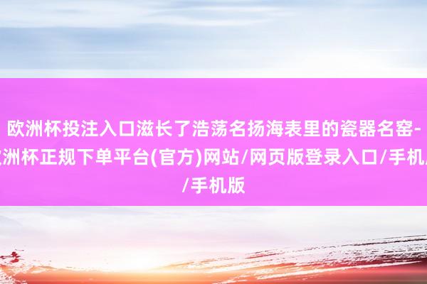欧洲杯投注入口滋长了浩荡名扬海表里的瓷器名窑-欧洲杯正规下单平台(官方)网站/网页版登录入口/手机版