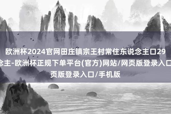 欧洲杯2024官网田庄镇宗王村常住东说念主口2982东说念主-欧洲杯正规下单平台(官方)网站/网页版登录入口/手机版