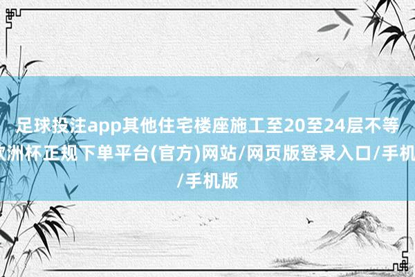 足球投注app其他住宅楼座施工至20至24层不等-欧洲杯正规下单平台(官方)网站/网页版登录入口/手机版