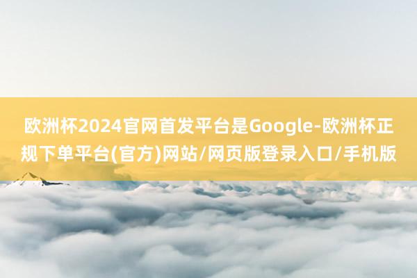欧洲杯2024官网首发平台是Google-欧洲杯正规下单平台(官方)网站/网页版登录入口/手机版