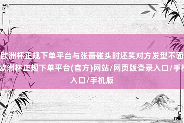 欧洲杯正规下单平台与张蔷碰头时还笑对方发型不面子-欧洲杯正规下单平台(官方)网站/网页版登录入口/手机版