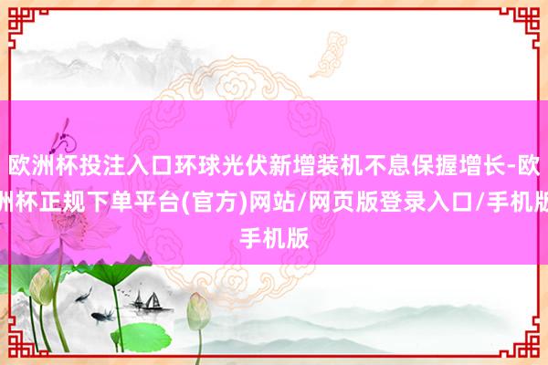 欧洲杯投注入口环球光伏新增装机不息保握增长-欧洲杯正规下单平台(官方)网站/网页版登录入口/手机版