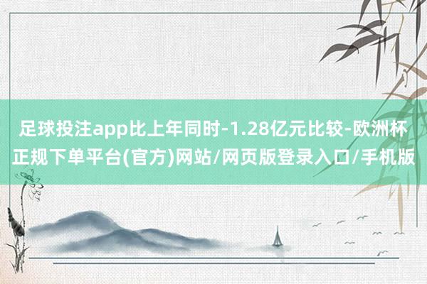 足球投注app比上年同时-1.28亿元比较-欧洲杯正规下单平台(官方)网站/网页版登录入口/手机版