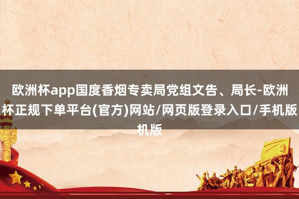 欧洲杯app国度香烟专卖局党组文告、局长-欧洲杯正规下单平台(官方)网站/网页版登录入口/手机版