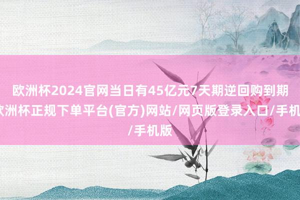 欧洲杯2024官网当日有45亿元7天期逆回购到期-欧洲杯正规下单平台(官方)网站/网页版登录入口/手机版