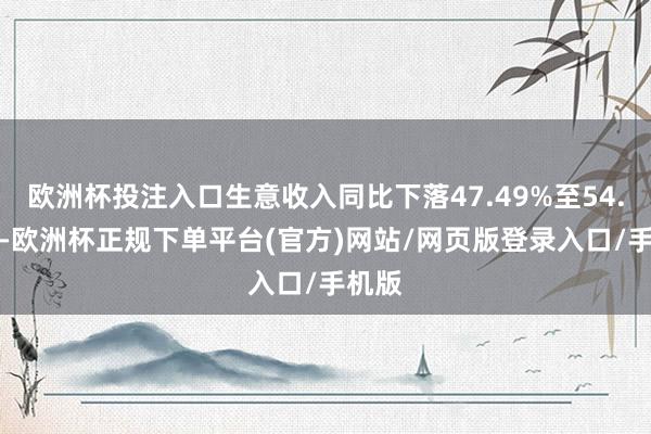 欧洲杯投注入口生意收入同比下落47.49%至54.99%-欧洲杯正规下单平台(官方)网站/网页版登录入口/手机版