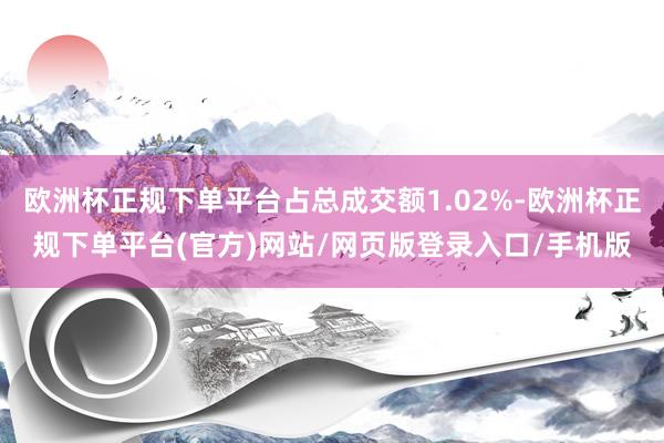 欧洲杯正规下单平台占总成交额1.02%-欧洲杯正规下单平台(官方)网站/网页版登录入口/手机版