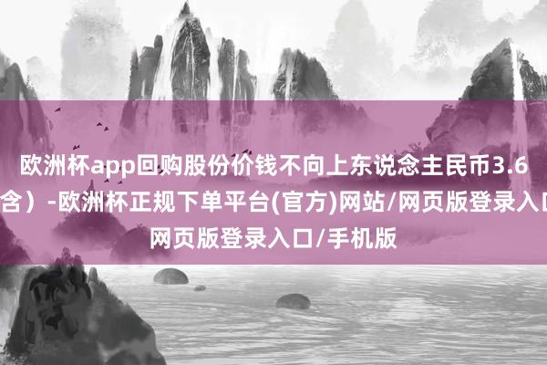 欧洲杯app回购股份价钱不向上东说念主民币3.68元/股（含）-欧洲杯正规下单平台(官方)网站/网页版登录入口/手机版