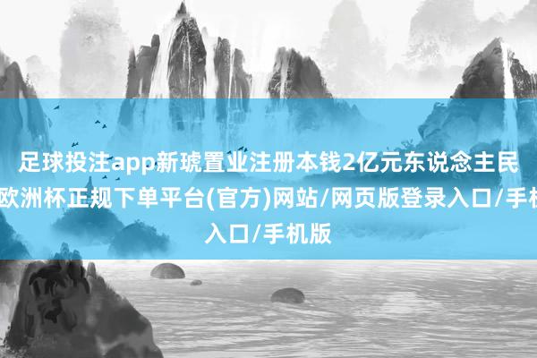 足球投注app新琥置业注册本钱2亿元东说念主民币-欧洲杯正规下单平台(官方)网站/网页版登录入口/手机版