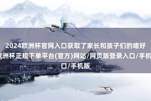 2024欧洲杯官网入口获取了家长和孩子们的嗜好-欧洲杯正规下单平台(官方)网站/网页版登录入口/手机版