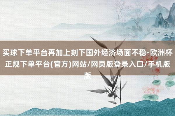 买球下单平台再加上刻下国外经济场面不稳-欧洲杯正规下单平台(官方)网站/网页版登录入口/手机版