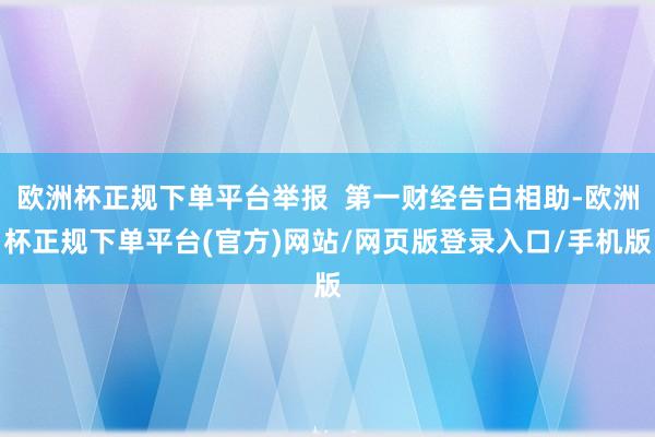 欧洲杯正规下单平台举报  第一财经告白相助-欧洲杯正规下单平台(官方)网站/网页版登录入口/手机版